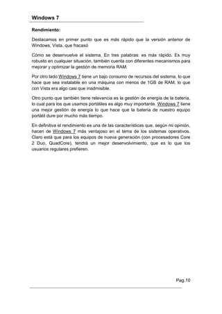 Windows 7

Rendimiento:

Destacamos en primer punto que es más rápido que la versión anterior de
Windows, Vista, que fracasó

Cómo se desenvuelve el sistema. En tres palabras: es más rápido. Es muy
robusto en cualquier situación, también cuenta con diferentes mecanismos para
mejorar y optimizar la gestión de memoria RAM.

Por otro lado Windows 7 tiene un bajo consumo de recursos del sistema, lo que
hace que sea instalable en una máquina con menos de 1GB de RAM, lo que
con Vista era algo casi que inadmisible.

Otro punto que también tiene relevancia es la gestión de energía de la batería,
lo cual para los que usamos portátiles es algo muy importante. Windows 7 tiene
una mejor gestión de energía lo que hace que la batería de nuestro equipo
portátil dure por mucho más tiempo.

En definitiva el rendimiento es una de las características que, según mi opinión,
hacen de Windows 7 más ventajoso en el tema de los sistemas operativos.
Claro está que para los equipos de nueva generación (con procesadores Core
2 Duo, QuadCore), tendrá un mejor desenvolvimiento, que es lo que los
usuarios regulares prefieren.




                                                                         Pag.10
 