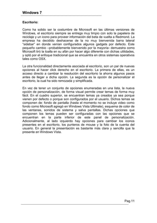 Windows 7

Escritorio:

Como ha solido ser la costumbre de Microsoft en las últimas versiones de
Windows, el escritorio siempre se entrega muy limpio con solo la papelera de
reciclaje y un icono para proveer información del beta de vuelta a Redmond. La
empresa ha decidido deshacerse de la no muy bienvenida barra lateral
“sidebar” en donde venían configurados algunos gadgets por defecto. Este
pequeño cambio –probablemente bienvenido por la mayoría- demuestra como
Microsoft tiró la toalla en su afán por hacer algo diferente con dichas utilidades,
y optó por el enfoque tradicional que se encuentra en otros sistemas operativos
tales como OSX.

La otra funcionalidad directamente asociada al escritorio, son un par de nuevas
opciones al hacer click derecho en el escritorio. La primera de ellas, es un
acceso directo a cambiar la resolución del escritorio la ahorra algunos pasos
antes de llegar a dicha opción. La segunda es la opción de personalizar el
escritorio, la cual ha sido remozada y simplificada.

En vez de tener un conjunto de opciones enumeradas en una lista, la nueva
opción de personalización, de forma visual permite crear temas de forma muy
fácil. En el cuadro superior, se encuentran temas ya creados ya sea porque
vienen por defecto o porque son configurados por el usuario. Dichos temas se
componen de: fondo de pantalla (hasta el momento no se incluye video como
fondo como Microsoft agregó en Windows Vista Ultimate), esquema de color de
las ventanas, sonidos de sistema y salva pantallas. Dichas opciones que
componen los temas pueden ser configuradas con las opciones que se
encuentran en la parte inferior de este panel de personalización.
Adicionalmente, al lado izquierdo hay opciones para cambiar los iconos
presentes en el escritorio, los punteros de mouse y la foto de la cuenta del
usuario. En general la presentación es bastante más clara y sencilla que la
presente en Windows Vista.




                                                                           Pag.11
 