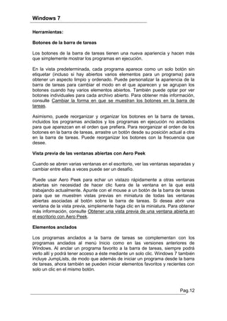 Windows 7

Herramientas:

Botones de la barra de tareas

Los botones de la barra de tareas tienen una nueva apariencia y hacen más
que simplemente mostrar los programas en ejecución.

En la vista predeterminada, cada programa aparece como un solo botón sin
etiquetar (incluso si hay abiertos varios elementos para un programa) para
obtener un aspecto limpio y ordenado. Puede personalizar la apariencia de la
barra de tareas para cambiar el modo en el que aparecen y se agrupan los
botones cuando hay varios elementos abiertos. También puede optar por ver
botones individuales para cada archivo abierto. Para obtener más información,
consulte Cambiar la forma en que se muestran los botones en la barra de
tareas.

Asimismo, puede reorganizar y organizar los botones en la barra de tareas,
incluidos los programas anclados y los programas en ejecución no anclados
para que aparezcan en el orden que prefiera. Para reorganizar el orden de los
botones en la barra de tareas, arrastre un botón desde su posición actual a otra
en la barra de tareas. Puede reorganizar los botones con la frecuencia que
desee.

Vista previa de las ventanas abiertas con Aero Peek

Cuando se abren varias ventanas en el escritorio, ver las ventanas separadas y
cambiar entre ellas a veces puede ser un desafío.

Puede usar Aero Peek para echar un vistazo rápidamente a otras ventanas
abiertas sin necesidad de hacer clic fuera de la ventana en la que está
trabajando actualmente. Apunte con el mouse a un botón de la barra de tareas
para que se muestren vistas previas en miniatura de todas las ventanas
abiertas asociadas al botón sobre la barra de tareas. Si desea abrir una
ventana de la vista previa, simplemente haga clic en la miniatura. Para obtener
más información, consulte Obtener una vista previa de una ventana abierta en
el escritorio con Aero Peek.

Elementos anclados

Los programas anclados a la barra de tareas se complementan con los
programas anclados al menú Inicio como en las versiones anteriores de
Windows. Al anclar un programa favorito a la barra de tareas, siempre podrá
verlo allí y podrá tener acceso a éste mediante un solo clic. Windows 7 también
incluye JumpLists, de modo que además de iniciar un programa desde la barra
de tareas, ahora también se pueden iniciar elementos favoritos y recientes con
solo un clic en el mismo botón.



                                                                        Pag.12
 