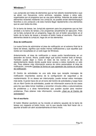 Windows 7

Las JumpLists son listas de elementos que se han abierto recientemente o que
se abren con frecuencia, como archivos, carpetas, tareas o sitios web,
organizados por el programa que se usa para abrirlos. Además de poder abrir
elementos recientes mediante una JumpList, es posible anclar elementospag.9
favoritos a una JumpList y de esta manera llegar rápidamente a los elementos
que se usan todos los días.

En la barra de tareas, las JumpLists aparecen para los programas que se han
anclado a la barra de tareas y los programas actualmente en ejecución. Para
ver la lista JumpList de un programa, haga clic con el botón secundario en el
botón de la barra de tareas o arrastre el botón hasta el escritorio. Para abrir
elementos desde la JumpList, haga clic en los elementos.

Área de notificación

La nueva forma de administrar el área de notificación en el extremo final de la
barra de tareas, significa que recibe menos notificaciones y que aquellas que
recibe son recopiladas en un solo lugar de Windows.

Anteriormente, el área de notificación a veces podía transformarse en un
desorden de iconos. Ahora, puede elegir qué iconos mostrar todo el tiempo.
También puede dejar a mano el resto de los iconos en un área de
desbordamiento desde donde puede tener acceso a éstos mediante un solo
clic. Para obtener más información acerca de cómo personalizar el área de
notificación, consulte Cambiar la forma en que aparecen los iconos en el área
de notificación.

El Centro de actividades es una sola área que recopila mensajes de
notificación importantes acerca de la configuración de seguridad y de
mantenimiento. Si no desea ser interrumpido, puede revisar estos mensajes
más tarde. Cuando hace clic en el icono del Centro de actividades y luego hace
clic en Abrir Centro de actividades, puede ver información acerca de los casos
para los que debe tomar medidas y encontrar vínculos útiles a solucionadores
de problemas y a otras herramientas que pueden ayudar para resolver
problemas. Para obtener más información, consulte ¿Qué es el Centro de
actividades?

Ver el escritorio

El botón Mostrar escritorio se ha movido al extremo opuesto de la barra de
tareas con respecto al botón Inicio, con lo que resulta más fácil hacer clic o
apuntar al botón sin abrir accidentalmente el menú Inicio.




                                                                       Pag.13
 