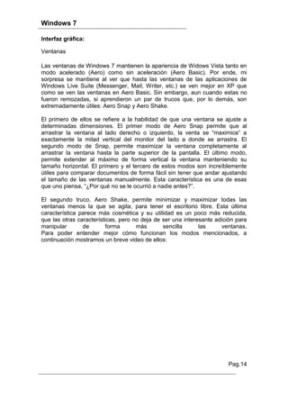 Windows 7

Interfaz gráfica:

Ventanas

Las ventanas de Windows 7 mantienen la apariencia de Widows Vista tanto en
modo acelerado (Aero) como sin aceleración (Aero Basic). Por ende, mi
sorpresa se mantiene al ver que hasta las ventanas de las aplicaciones de
Windows Live Suite (Messenger, Mail, Writer, etc.) se ven mejor en XP que
como se ven las ventanas en Aero Basic. Sin embargo, aun cuando estas no
fueron remozadas, si aprendieron un par de trucos que, por lo demás, son
extremadamente útiles: Aero Snap y Aero Shake.

El primero de ellos se refiere a la habilidad de que una ventana se ajuste a
determinadas dimensiones. El primer modo de Aero Snap permite que al
arrastrar la ventana al lado derecho o izquierdo, la venta se “maximice” a
exactamente la mitad vertical del monitor del lado a donde se arrastra. El
segundo modo de Snap, permite maximizar la ventana completamente al
arrastrar la ventana hasta la parte superior de la pantalla. El último modo,
permite extender al máximo de forma vertical la ventana manteniendo su
tamaño horizontal. El primero y el tercero de estos modos son increíblemente
útiles para comparar documentos de forma fácil sin tener que andar ajustando
el tamaño de las ventanas manualmente. Esta característica es una de esas
que uno piensa, “¿Por qué no se le ocurrió a nadie antes?”.

El segundo truco, Aero Shake, permite minimizar y maximizar todas las
ventanas menos la que se agita, para tener el escritorio libre. Esta última
característica parece más cosmética y su utilidad es un poco más reducida,
que las otras características, pero no deja de ser una interesante adición para
manipular       de        forma      más       sencilla      las     ventanas.
Para poder entender mejor cómo funcionan los modos mencionados, a
continuación mostramos un breve video de ellos:




                                                                       Pag.14
 