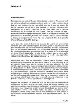 Windows 7




Panel de Control:

Para aquellos que prefieren la vista clásica de esta sección de Windows, la cual
se había complicado considerablemente en Vista, hay malas noticias: ahora
hay aún más opciones, lo que hace difícil encontrar lo que uno desea. De
hecho, pareciese que Microsoft está haciendo un esfuerzo consciente por
deshacerse de la forma tradicional de ver este panel, por la versión
simplificada. No solamente hay más iconos, sino que muchos de ellos,
fácilmente se podrían agrupar en uno solo, como es el caso de las opciones de
personalización de pantalla y la forma como esta se despliega (Personaliza tión
y Display) o las opciones de Tablet PC y las funciones táctiles de la pantalla
(Pen and Touch y Tablet PC Settings).

Junto con esto, Microsoft todavía no se pone de acuerdo en una interfaz
coherente para cada applet del panel de control, pues en algunas presenta
pantallas elegantes con funciones fáciles de entender y en otras, simplemente
opta por una ventana de opciones. Esto, incluso sigue ocurriendo al interior de
las interfaces agradables (nuevamente el caso de la opción de Personalizacion)
en donde el fondo de pantalla y el color de las ventanas usan el mismo estilo
que la ventana principal de dicha sección, pero las de sonidos y salva pantallas
usan menús similares a los del inmortal Windows XP.

Obviamente, esta falta de consistencia (presente desde Windows Vista)
presenta varios problemas que van desde hacerle la vida más difícil a los
principiantes hasta hacer que la interface se vea poco elegante. En este
sentido, Apple se esfuerza mucho en asegurar consistencia en toda su interfaz
y ésta puede ser una de las razones por las cuales muchas personas perciben
a este sistema operativo como uno que es más fácil de usar. Esto combinado
con las inconsistencias presentes en la barra de tareas mencionadas en el
artículo anterior, muestran lo fragmentado que es el grupo de diseño de interfaz
de Microsoft para su sistema operativo y dado que el progreso en esta área ha
sido lento, si este ritmo se mantiene, ni si quiera lograran la consistencia en su
totalidad posterior a un nuevo rediseño de su interfaz gráfica.

Dejando los problemas de diseño de lado, las adiciones más relevantes al
nuevo panel de control son la integración directa del sistema operativo con
aparatos biométricos (como lectores de huella digital), el panel de dispositivos e
impresoras (que incluye una función llamada DeviceStage que permite tener
una interface común para realizar todas las tareas asociadas con un
dispositivo), Home Group (sobre el cual nos referiremos en otra entrega y
opciones para manipular posibles sensores en el equipo (acelerómetro, GPS y
otros).


                                                                          Pag.15
 