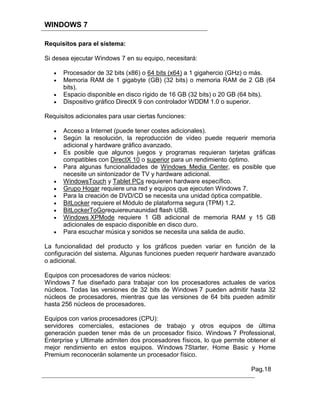 WINDOWS 7

Requisitos para el sistema:

Si desea ejecutar Windows 7 en su equipo, necesitará:

      Procesador de 32 bits (x86) o 64 bits (x64) a 1 gigahercio (GHz) o más.
      Memoria RAM de 1 gigabyte (GB) (32 bits) o memoria RAM de 2 GB (64
      bits).
      Espacio disponible en disco rígido de 16 GB (32 bits) o 20 GB (64 bits).
      Dispositivo gráfico DirectX 9 con controlador WDDM 1.0 o superior.

Requisitos adicionales para usar ciertas funciones:

      Acceso a Internet (puede tener costes adicionales).
      Según la resolución, la reproducción de vídeo puede requerir memoria
      adicional y hardware gráfico avanzado.
      Es posible que algunos juegos y programas requieran tarjetas gráficas
      compatibles con DirectX 10 o superior para un rendimiento óptimo.
      Para algunas funcionalidades de Windows Media Center, es posible que
      necesite un sintonizador de TV y hardware adicional.
      WindowsTouch y Tablet PCs requieren hardware específico.
      Grupo Hogar requiere una red y equipos que ejecuten Windows 7.
      Para la creación de DVD/CD se necesita una unidad óptica compatible.
      BitLocker requiere el Módulo de plataforma segura (TPM) 1.2.
      BitLockerToGorequiereunaunidad flash USB.
      Windows XPMode requiere 1 GB adicional de memoria RAM y 15 GB
      adicionales de espacio disponible en disco duro.
      Para escuchar música y sonidos se necesita una salida de audio.

La funcionalidad del producto y los gráficos pueden variar en función de la
configuración del sistema. Algunas funciones pueden requerir hardware avanzado
o adicional.

Equipos con procesadores de varios núcleos:
Windows 7 fue diseñado para trabajar con los procesadores actuales de varios
núcleos. Todas las versiones de 32 bits de Windows 7 pueden admitir hasta 32
núcleos de procesadores, mientras que las versiones de 64 bits pueden admitir
hasta 256 núcleos de procesadores.

Equipos con varios procesadores (CPU):
servidores comerciales, estaciones de trabajo y otros equipos de última
generación pueden tener más de un procesador físico. Windows 7 Professional,
Enterprise y Ultimate admiten dos procesadores físicos, lo que permite obtener el
mejor rendimiento en estos equipos. Windows 7Starter, Home Basic y Home
Premium reconocerán solamente un procesador físico.

                                                                        Pag.18
 