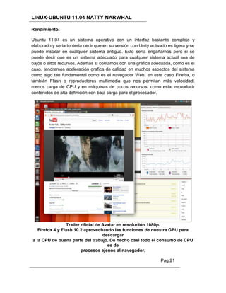 LINUX-UBUNTU 11.04 NATTY NARWHAL

Rendimiento:

Ubuntu 11.04 es un sistema operativo con un interfaz bastante complejo y
elaborado y seria tontería decir que en su versión con Unity activado es ligera y se
puede instalar en cualquier sistema antiguo. Esto sería engañarnos pero si se
puede decir que es un sistema adecuado para cualquier sistema actual sea de
bajos o altos recursos. Además si contamos con una gráfica adecuada, como es el
caso, tendremos aceleración grafica de calidad en muchos aspectos del sistema
como algo tan fundamental como es el navegador Web, en este caso Firefox, o
también Flash o reproductores multimedia que nos permitan más velocidad,
menos carga de CPU y en máquinas de pocos recursos, como esta, reproducir
contenidos de alta definición con baja carga para el procesador.




                 Trailer oficial de Avatar en resolución 1080p.
   Firefox 4 y Flash 10.2 aprovechando las funciones de nuestra GPU para
                                    descargar
a la CPU de buena parte del trabajo. De hecho casi todo el consumo de CPU
                                      es de
                         procesos ajenos al navegador.

                                                                  Pag.21
 