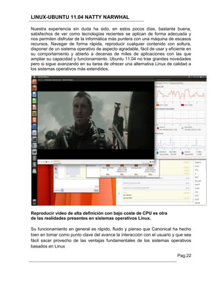 LINUX-UBUNTU 11.04 NATTY NARWHAL

Nuestra experiencia sin duda ha sido, en estos pocos días, bastante buena,
satisfechos de ver como tecnologías recientes se aplican de forma adecuada y
nos permiten disfrutar de la informática más puntera con una máquina de escasos
recursos. Navegar de forma rápida, reproducir cualquier contenido con soltura,
disponer de un sistema operativo de aspecto agradable, fácil de usar y eficiente en
su comportamiento y abierto a decenas de miles de aplicaciones con las que
ampliar su capacidad y funcionamiento. Ubuntu 11.04 no trae grandes novedades
pero si sigue avanzando en su tarea de ofrecer una alternativa Linux de calidad a
los sistemas operativos más extendidos.




Reproducir video de alta definición con bajo coste de CPU es otra
de las realidades presentes en sistemas operativos Linux.

Su funcionamiento en general es rápido, fluido y pienso que Canonical ha hecho
bien en tomar como punto clave del avance la interacción con el usuario y que sea
fácil sacar provecho de las ventajas fundamentales de los sistemas operativos
basados en Linux

                                                                           Pag.22
 