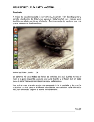 LINUX-UBUNTU 11.04 NATTY NARWHAL

Escritorio:

A finales del pasado mes salió el nuevo Ubuntu, la versión 11.04 de esta popular y
sencilla distribución de GNU/Linux apodada NattyNarwhal, con mejoras pero
también con algún cambio en el diseño y funcionamiento del escritorio que nos
puede trastocar su funcionamiento.




Nuevo escritorio Ubuntu 11.04

En concreto no salían todos los menús de primeras, sino que cuando movías el
ratón a la parte izquierda aparecía una barra flotante, y al hacer click en cada
icono te salían las opciones más comunes de cada sección.

Las aplicaciones además se ejecutan ocupando toda la pantalla, y los menús
quedaban ocultos, pero al acercarse a los bordes se mostraban. Una sensación
rara, que dificultaba un poco el normal funcionamiento.




                                                                          Pag.23
 
