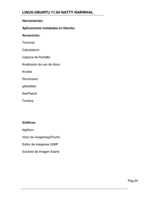 LINUX-UBUNTU 11.04 NATTY NARWHAL

Herramientas:

Aplicaciones instaladas en Ubuntu:

Accesorios:

Terminal

Calculadora

Captura de Pantalla

Analizador de uso de disco

Knotes

Diccionario

gDesklets

KeePassX

Tomboy




Gráficos:

digiKam

Visor de imagenesgThumb

Editor de imegenes GIMP

Escáner de Imagen Xsane




                                     Pag.24
 