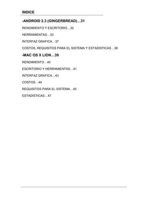 INDICE

-ANDROID 2.3 (GINGERBREAD)…31
RENDIMIENTO Y ESCRITORIO…32

HERRAMIENTAS…33

INTERFAZ GRAFICA…37

COSTOS, REQUISITOS PARA EL SISTEMA Y ESTADISTICAS…38

-MAC OS X LION…39
RENDIMIENTO…40

ESCRITORIO Y HERRAMIENTAS…41

INTERFAZ GRAFICA…43

COSTOS…44

REQUISITOS PARA EL SISTEMA…45

ESTADISTICAS…47
 