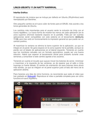 LINUX-UBUNTU 11.04 NATTY NARWHAL

Interfaz Gráfica:

El reproductor de música que se incluye por defecto en Ubuntu (Rhythmbox) será
reemplazado por Banshee.

Otro pequeño cambio es el nuevo color de fondo para el GRUB, más acorde a los
tonos generales de Ubuntu.

Los cambios más importantes para el usuario serán la inclusión de Unity con el
nuevo AppMenu. La nueva forma de mostrar los menus de cada aplicación (en la
zona superior) ahorrará bastante espacio en la pantalla. Falta por ver cuantas
aplicaciones serán compatibles con este sistema en el lanzamiento deUbuntu
11.04, pero tras verlo en funcionamiento la impresión general es que puede ser un
cambio positivo.

Al maximizar la ventana se elimina la barra superior de la aplicación, ya que se
integra en el panel. Se gana espacio en la zona superior de la pantalla, aunque se
pierde con el listado de aplicaciones en el lateral izquierdo. Teniendo en cuenta
que los monitores actuales son en formato panorámico, puede ser una buena
solución. Habrá que esperar al lanzamiento oficial para probarlo durante unas
semanas y comprobar si este cambio agrada a los usuarios.

Teniendo en cuenta el revuelo que supuso mover los botones de cerrar, minimizar
y maximizar a la izquierda de las ventanas, es de esperar que el salto a Unity
suponga un fuerte debate. El cambio de orientación de esos botones tiene ahora
más sentido, ya que se integran en el panel superior justo al lado del menú de la
aplicación abierta.

Para hacerse una idea de cómo funciona, os recomiendo que veáis el vídeo que
han grabado en Webupd8. Reproduce el vídeo a pantalla completa para ver cómo
funciona el nuevo AppMenu




                                                                          Pag.27
 
