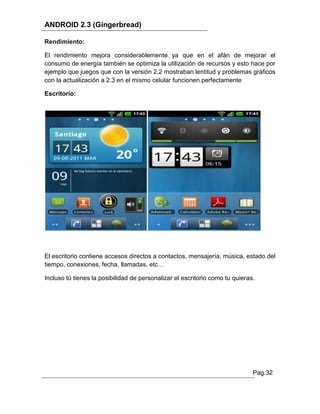 ANDROID 2.3 (Gingerbread)

Rendimiento:

El rendimiento mejora considerablemente ya que en el afán de mejorar el
consumo de energía también se optimiza la utilización de recursos y esto hace por
ejemplo que juegos que con la versión 2.2 mostraban lentitud y problemas gráficos
con la actualización a 2.3 en el mismo celular funcionen perfectamente

Escritorio:




El escritorio contiene accesos directos a contactos, mensajería, música, estado del
tiempo, conexiones, fecha, llamadas, etc…

Incluso tú tienes la posibilidad de personalizar el escritorio como tu quieras.




                                                                              Pag.32
 