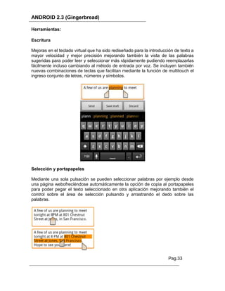ANDROID 2.3 (Gingerbread)

Herramientas:

Escritura

Mejoras en el teclado virtual que ha sido rediseñado para la introducción de texto a
mayor velocidad y mejor precisión mejorando también la vista de las palabras
sugeridas para poder leer y seleccionar más rápidamente pudiendo reemplazarlas
fácilmente incluso cambiando al método de entrada por voz. Se incluyen también
nuevas combinaciones de teclas que facilitan mediante la función de multitouch el
ingreso conjunto de letras, números y símbolos.




Selección y portapapeles

Mediante una sola pulsación se pueden seleccionar palabras por ejemplo desde
una página webofreciéndose automáticamente la opción de copia al portapapeles
para poder pegar el texto seleccionado en otra aplicación mejorando también el
control sobre el área de selección pulsando y arrastrando el dedo sobre las
palabras.




                                                                      Pag.33
 