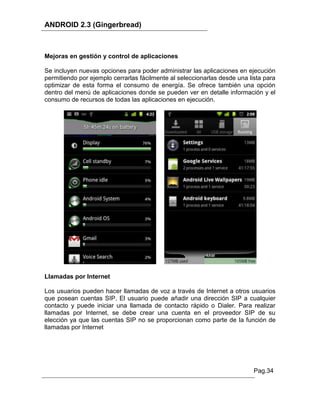 ANDROID 2.3 (Gingerbread)



Mejoras en gestión y control de aplicaciones

Se incluyen nuevas opciones para poder administrar las aplicaciones en ejecución
permitiendo por ejemplo cerrarlas fácilmente al seleccionarlas desde una lista para
optimizar de esta forma el consumo de energía. Se ofrece también una opción
dentro del menú de aplicaciones donde se pueden ver en detalle información y el
consumo de recursos de todas las aplicaciones en ejecución.




Llamadas por Internet

Los usuarios pueden hacer llamadas de voz a través de Internet a otros usuarios
que posean cuentas SIP. El usuario puede añadir una dirección SIP a cualquier
contacto y puede iniciar una llamada de contacto rápido o Dialer. Para realizar
llamadas por Internet, se debe crear una cuenta en el proveedor SIP de su
elección ya que las cuentas SIP no se proporcionan como parte de la función de
llamadas por Internet




                                                                           Pag.34
 