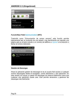 ANDROID 2.3 (Gingerbread)




FunciónNear Field Communication (NFC)

Traducido como “Comunicación de campo cercano” esta función permite
básicamente leer el contenido de una tarjeta o tag identificando por ejemplo una
página web en el texto incluido o un número de teléfono e ingresar a la dirección o
llamar al número detectado.




Gestión de Descargas

Ahora la aplicación gestión de descargas le da al usuario fácil acceso a cualquier
archivo descargado desde el navegador, correo electrónico u otra aplicación. En
esta versión se incluye un gestor de descargas de sistema totalmente nuevo que
cualquier otra aplicación puede usar. Esto permite almacenar y gestionar las
descargas más fácilmente.




Pag.35
 