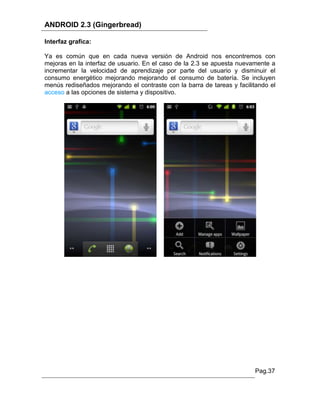 ANDROID 2.3 (Gingerbread)

Interfaz grafica:

Ya es común que en cada nueva versión de Android nos encontremos con
mejoras en la interfaz de usuario. En el caso de la 2.3 se apuesta nuevamente a
incrementar la velocidad de aprendizaje por parte del usuario y disminuir el
consumo energético mejorando mejorando el consumo de batería. Se incluyen
menús rediseñados mejorando el contraste con la barra de tareas y facilitando el
acceso a las opciones de sistema y dispositivo.




                                                                        Pag.37
 