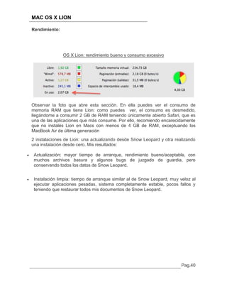 MAC OS X LION

Rendimiento:




               OS X Lion: rendimiento bueno y consumo excesivo




Observar la foto que abre esta sección. En ella puedes ver el consumo de
memoria RAM que tiene Lion: como puedes ver, el consumo es desmedido,
llegándome a consumir 2 GB de RAM teniendo únicamente abierto Safari, que es
una de las aplicaciones que más consume. Por ello, recomiendo encarecidamente
que no instalés Lion en Macs con menos de 4 GB de RAM, exceptuando los
MacBook Air de última generación
2 instalaciones de Lion: una actualizando desde Snow Leopard y otra realizando
una instalación desde cero. Mis resultados:

 Actualización: mayor tiempo de arranque, rendimiento bueno/aceptable, con
 muchos archivos basura y algunos bugs de juzgado de guardia, pero
 conservando todos los datos de Snow Leopard.


 Instalación limpia: tiempo de arranque similar al de Snow Leopard, muy veloz al
 ejecutar aplicaciones pesadas, sistema completamente estable, pocos fallos y
 teniendo que restaurar todos mis documentos de Snow Leopard.




                                                                         Pag.40
 