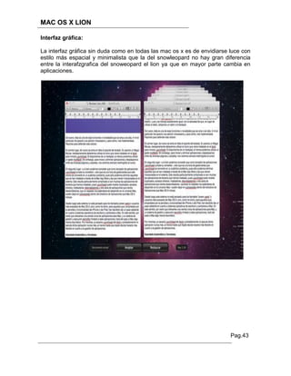 MAC OS X LION

Interfaz gráfica:

La interfaz gráfica sin duda como en todas las mac os x es de envidiarse luce con
estilo más espacial y minimalista que la del snowleopard no hay gran diferencia
entre la interafzgrafica del snoweopard el lion ya que en mayor parte cambia en
aplicaciones.




                                                                         Pag.43
 