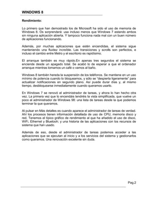 WINDOWS 8

Rendimiento:

Lo primero que han demostrado los de Microsoft ha sido el uso de memoria de
Windows 8. Os sorprenderá: usa incluso menos que Windows 7 estando ambos
sin ninguna aplicación abierta. Y tampoco funciona nada mal con un buen número
de aplicaciones funcionando.

Además, por muchas aplicaciones que estén encendidas, el sistema sigue
manteniendo una fluidez increíble. Las transiciones y scrolls son perfectos, e
incluso el cambio entre Metro y el escritorio es rapidísimo.

El arranque también es muy rápido.En apenas tres segundos el sistema se
enciende desde un apagado total. Se acabó lo de esperar a que el ordenador
arranque mientras tomamos un café o vamos al baño.

Windows 8 también hereda la suspensión de los teléfonos. Se mantiene en un uso
mínimo de potencia cuando lo bloqueamos, y sólo se “despierta ligeramente” para
actualizar notificaciones en segundo plano. Así puede durar días y, al mismo
tiempo, desbloquearse inmediatamente cuando queramos usarlo.

En Windows 7 se renovó el administrador de tareas, y ahora lo han hecho otra
vez. La primera vez que lo encendáis tendréis la vista simplificada, que vuelve un
poco al administrador de Windows 98: una lista de tareas desde la que podemos
terminar la que queramos.

Al pulsar en Más detalles es cuando aparece el administrador de tareas de verdad.
Ahí los procesos tienen información detallada de uso de CPU, memoria disco y
red. Tenemos el típico gráfico de rendimiento al que ha añadido el uso de disco,
WiFi, Ethernet y Bluetooh; y una historia de las aplicaciones con los recursos de
sistema que han usado.

Además de eso, desde el administrador de tareas podemos acceder a las
aplicaciones que se ejecutan al inicio y a los servicios del sistema y gestionarlos
como queramos. Una renovación excelente sin duda.




                                                                             Pag.2
 