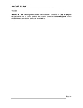 MAC OS X LION

Costo:

Mac OS X Lion está disponible como actualización a un costo de US$ 29.99 para
las personas con la última versión del sistema operativo Snow Leopard. Estará
disponible en las tiendas de Apple a US$69.99.




                                                                      Pag.44
 