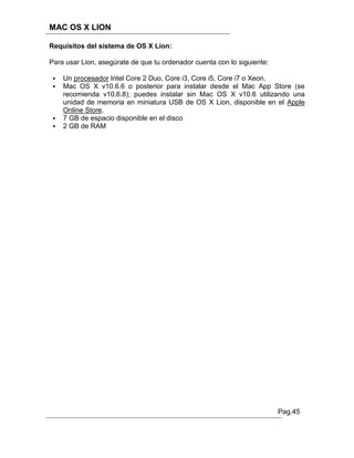 MAC OS X LION

Requisitos del sistema de OS X Lion:

Para usar Lion, asegúrate de que tu ordenador cuenta con lo siguiente:

    Un procesador Intel Core 2 Duo, Core i3, Core i5, Core i7 o Xeon.
    Mac OS X v10.6.6 o posterior para instalar desde el Mac App Store (se
     recomienda v10.6.8); puedes instalar sin Mac OS X v10.6 utilizando una
     unidad de memoria en miniatura USB de OS X Lion, disponible en el Apple
     Online Store.
    7 GB de espacio disponible en el disco
    2 GB de RAM




                                                                         Pag.45
 