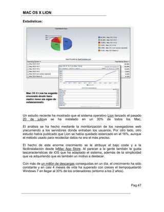 MAC OS X LION

Estadisticas:




Un estudio reciente ha mostrado que el sistema operativo Lion lanzado el pasado
20 de julioya se ha instalado en un 30% de todos los Mac.

El análisis se ha hecho mediante la monitorización de los navegadores web
yrecurriendo a los servidores donde entraban los usuarios. Por otro lado, otro
estudio había publicado que Lion se había quedado estancado en el 16%, aunque
el método usado para recolectar datos no era el más preciso.

El hecho de este enorme crecimiento se le atribuye al bajo coste y a la
fácilinstalación desde laMac App Store. Al parecer a la gente también le gusta
lascaracterísticas de iOS que ha adaptado el sistema, además de la simplicidad
que va adquiriendo que es también un motivo a destacar.

Con más de un millón de descargas conseguidas en un día, el crecimiento ha sido
constante y en casi 4 meses de vida ha superado con creces el tiempoquetardó
Windows 7 en llegar al 30% de los ordenadores (entorno a los 2 años).



                                                                        Pag.47
 