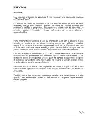 WINDOWS 8

Escritorio:

Las primeras imágenes de Windows 8 nos muestran una apariencia inspirada
enWindowsPhone7.

La pantalla de inicio de Windows 8 (lo que sería el menú de inicio en otros
Windows) incluye unos paneles grandes en forma de enlaces directos que
permiten el acceso a programas, actualizaciones, información de contactos... y
además muestran información a tiempo real; según parece serán totalmente
personalizables.



Parte importante de Windows 8 será su orientación táctil, con el objetivo de que
también se convierta en un sitema operativo ópimo para tabletas y móviles.
Microsoft ha centrado sus esfuerzos en que el escritorio de Windows 8 sea más
fácil de tocar, con una nueva tecnología para que los dedos consigan ser tan
precisos como un ratón con una interfaz muy similar a la de Windows Phone 7.
Otro de los aspectos destacados de Windows 8 es que exigirá menos recursos de
hardware que su predecesor, una tendencia que se inició con Windows 7. Sin
duda esto es uno de los puntos fuertes, quién no conoce a alguien que despues
de actualizar su Windows se ha fisto forzado ha volver a la versión anterior porque
su ordenador no tenía la fuerza suficiente.

En cuanto al tipo de aplicaciones disponibles Microsoft dice que Windows 8 hará
funcionar tanto aplicaciones antiguas como nuevas desarrolladas con HTML5 o
JavaScript.

También habrá dos formas de teclado en pantalla, uno convencional y el otro
“partido”, ofreciendo mayor comodidad en los casos en los que se requiera escribir
con los pulgares.




                                                                             Pag.3
 