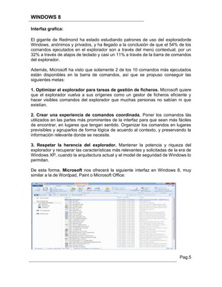 WINDOWS 8

Interfaz grafica:

El gigante de Redmond ha estado estudiando patrones de uso del exploradorde
Windows, anónimos y privados, y ha llegado a la conclusión de que el 54% de los
comandos ejecutados en el explorador son a través del menú contextual, por un
32% a través de atajos de teclado y casi un 11% a través de la barra de comandos
del explorador.

Además, Microsoft ha visto que solamente 2 de los 10 comandos más ejecutados
están disponibles en la barra de comandos, así que se propuso conseguir las
siguientes metas:

1. Optimizar el explorador para tareas de gestión de ficheros. Microsoft quiere
que el explorador vuelva a sus orígenes como un gestor de ficheros eficiente y
hacer visibles comandos del explorador que muchas personas no sabían ni que
existían.

2. Crear una experiencia de comandos coordinada. Poner los comandos lás
utilizados en las partes más prominentes de la interfaz para que sean más fáciles
de encontrar, en lugares que tengan sentido. Organizar los comandos en lugares
previsibles y agruparlos de forma lógica de acuerdo al contexto, y preservando la
información relevante donde se necesite.

3. Respetar la herencia del explorador. Mantener la potencia y riqueza del
explorador y recuperar las características más relevantes y solicitadas de la era de
Windows XP, cuando la arquitectura actual y el model de seguridad de Windows lo
permitan.

De esta forma, Microsoft nos ofrecerá la siguiente interfaz en Windows 8, muy
similar a la de Wordpad, Paint o Microsoft Office:




                                                                              Pag.5
 