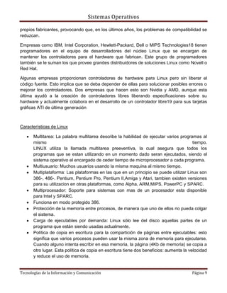 Sistemas Operativos

propios fabricantes, provocando que, en los últimos años, los problemas de compatibilidad se
reduzcan.

Empresas como IBM, Intel Corporation, Hewlett-Packard, Dell o MIPS Technologies18 tienen
programadores en el equipo de desarrolladores del núcleo Linux que se encargan de
mantener los controladores para el hardware que fabrican. Este grupo de programadores
también se le suman los que provee grandes distribuidores de soluciones Linux como Novell o
Red Hat.

Algunas empresas proporcionan controladores de hardware para Linux pero sin liberar el
código fuente. Esto implica que se deba depender de ellas para solucionar posibles errores o
mejorar los controladores. Dos empresas que hacen esto son Nvidia y AMD, aunque esta
última ayudó a la creación de controladores libres liberando especificaciones sobre su
hardware y actualmente colabora en el desarrollo de un controlador libre19 para sus tarjetas
gráficas ATI de última generación



Características de Linux

       Multitarea: La palabra multitarea describe la habilidad de ejecutar varios programas al
       mismo                                                                              tiempo.
       LINUX utiliza la llamada multitarea preeventiva, la cual asegura que todos los
       programas que se estan utilizando en un momento dado seran ejecutados, siendo el
       sistema operativo el encargado de ceder tiempo de microprocesador a cada programa.
       Multiusuario: Muchos usuarios usando la misma maquina al mismo tiempo.
       Multiplataforma: Las plataformas en las que en un principio se puede utilizar Linux son
       386-, 486-. Pentium, Pentium Pro, Pentium II,Amiga y Atari, tambien existen versiones
       para su utilizacion en otras plataformas, como Alpha, ARM,MIPS, PowerPC y SPARC.
       Multiprocesador: Soporte para sistemas con mas de un procesador esta disponible
       para Intel y SPARC.
       Funciona en modo protegido 386.
       Protección de la memoria entre procesos, de manera que uno de ellos no pueda colgar
       el sistema.
       Carga de ejecutables por demanda: Linux sólo lee del disco aquellas partes de un
       programa que están siendo usadas actualmente.
       Política de copia en escritura para la compartición de páginas entre ejecutables: esto
       significa que varios procesos pueden usar la misma zona de memoria para ejecutarse.
       Cuando alguno intenta escribir en esa memoria, la página (4Kb de memoria) se copia a
       otro lugar. Esta política de copia en escritura tiene dos beneficios: aumenta la velocidad
       y reduce el uso de memoria.


Tecnologías de la Información y Comunicación                                             Página 9
 