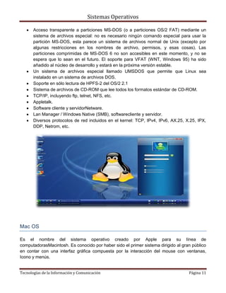 Sistemas Operativos

       Acceso transparente a particiones MS-DOS (o a particiones OS/2 FAT) mediante un
       sistema de archivos especial: no es necesario ningún comando especial para usar la
       partición MS-DOS, esta parece un sistema de archivos normal de Unix (excepto por
       algunas restricciones en los nombres de archivo, permisos, y esas cosas). Las
       particiones comprimidas de MS-DOS 6 no son accesibles en este momento, y no se
       espera que lo sean en el futuro. El soporte para VFAT (WNT, Windows 95) ha sido
       añadido al núcleo de desarrollo y estará en la próxima versión estable.
       Un sistema de archivos especial llamado UMSDOS que permite que Linux sea
       instalado en un sistema de archivos DOS.
       Soporte en sólo lectura de HPFS-2 del OS/2 2.1
       Sistema de archivos de CD-ROM que lee todos los formatos estándar de CD-ROM.
       TCP/IP, incluyendo ftp, telnet, NFS, etc.
       Appletalk.
       Software cliente y servidorNetware.
       Lan Manager / Windows Native (SMB), softwarecliente y servidor.
       Diversos protocolos de red incluidos en el kernel: TCP, IPv4, IPv6, AX.25, X.25, IPX,
       DDP, Netrom, etc.




Mac OS

Es el nombre del sistema operativo creado por Apple para su línea de
computadorasMacintosh. Es conocido por haber sido el primer sistema dirigido al gran público
en contar con una interfaz gráfica compuesta por la interacción del mouse con ventanas,
Icono y menús.


Tecnologías de la Información y Comunicación                                       Página 11
 