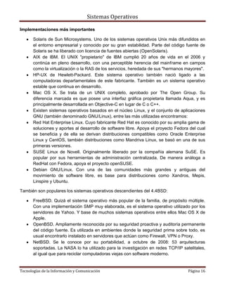 Sistemas Operativos

Implementaciones más importantes

       Solaris de Sun Microsystems. Uno de los sistemas operativos Unix más difundidos en
       el entorno empresarial y conocido por su gran estabilidad. Parte del código fuente de
       Solaris se ha liberado con licencia de fuentes abiertas (OpenSolaris).
       AIX de IBM. El UNIX "propietario" de IBM cumplió 20 años de vida en el 2006 y
       continúa en pleno desarrollo, con una perceptible herencia del mainframe en campos
       como la virtualización o la RAS de los servicios, heredada de sus "hermanos mayores".
       HP-UX de Hewlett-Packard. Este sistema operativo también nació ligado a las
       computadoras departamentales de este fabricante. También es un sistema operativo
       estable que continua en desarrollo.
       Mac OS X. Se trata de un UNIX completo, aprobado por The Open Group. Su
       diferencia marcada es que posee una interfaz gráfica propietaria llamada Aqua, y es
       principalmente desarrollada en Objective-C en lugar de C o C++.
       Existen sistemas operativos basados en el núcleo Linux, y el conjunto de aplicaciones
       GNU (también denominado GNU/Linux), entre las más utilizadas encontramos:
       Red Hat Enterprise Linux. Cuyo fabricante Red Hat es conocido por su amplia gama de
       soluciones y aportes al desarrollo de software libre. Apoya el proyecto Fedora del cual
       se beneficia y de ella se derivan distribuciones compatibles como Oracle Enterprise
       Linux y CentOS, también distribuciones como Mandriva Linux, se basó en una de sus
       primeras versiones.
       SUSE Linux de Novell. Originalmente liberado por la compañía alemana SuSE. Es
       popular por sus herramientas de administración centralizada. De manera análoga a
       RedHat con Fedora, apoya el proyecto openSUSE.
       Debian GNU/Linux. Con una de las comunidades más grandes y antiguas del
       movimiento de software libre, es base para distribuciones como Xandros, Mepis,
       Linspire y Ubuntu.

También son populares los sistemas operativos descendientes del 4.4BSD:

       FreeBSD. Quizá el sistema operativo más popular de la familia, de propósito múltiple.
       Con una implementación SMP muy elaborada, es el sistema operativo utilizado por los
       servidores de Yahoo. Y base de muchos sistemas operativos entre ellos Mac OS X de
       Apple.
       OpenBSD. Ampliamente reconocida por su seguridad proactiva y auditoría permanente
       del código fuente. Es utilizada en ambientes donde la seguridad prima sobre todo, es
       usual encontrarlo instalado en servidores que actúan como Firewall, VPN o Proxy.
       NetBSD. Se le conoce por su portabilidad, a octubre de 2008: 53 arquitecturas
       soportadas. La NASA lo ha utilizado para la investigación en redes TCP/IP satelitales,
       al igual que para reciclar computadoras viejas con software moderno.


Tecnologías de la Información y Comunicación                                         Página 16
 