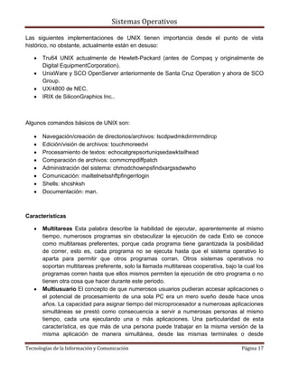 Sistemas Operativos

Las siguientes implementaciones de UNIX tienen importancia desde el punto de vista
histórico, no obstante, actualmente están en desuso:

       Tru64 UNIX actualmente de Hewlett-Packard (antes de Compaq y originalmente de
       Digital EquipmentCorporation).
       UnixWare y SCO OpenServer anteriormente de Santa Cruz Operation y ahora de SCO
       Group.
       UX/4800 de NEC.
       IRIX de SiliconGraphics Inc..



Algunos comandos básicos de UNIX son:

       Navegación/creación de directorios/archivos: lscdpwdmkdirrmrmdircp
       Edición/visión de archivos: touchmoreedvi
       Procesamiento de textos: echocatgrepsortuniqsedawktailhead
       Comparación de archivos: commcmpdiffpatch
       Administración del sistema: chmodchownpsfindxargssdwwho
       Comunicación: mailtelnetsshftpfingerrlogin
       Shells: shcshksh
       Documentación: man.



Características

       Multitareas Esta palabra describe la habilidad de ejecutar, aparentemente al mismo
       tiempo, numerosos programas sin obstaculizar la ejecución de cada Esto se conoce
       como multitareas preferentes, porque cada programa tiene garantizada la posibilidad
       de correr, esto es, cada programa no se ejecuta hasta que el sistema operativo lo
       aparta para permitir que otros programas corran. Otros sistemas operativos no
       soportan multitareas preferente, solo la llamada multitareas cooperativa, bajo la cual los
       programas corren hasta que ellos mismos permiten la ejecución de otro programa o no
       tienen otra cosa que hacer durante este periodo.
       Multiusuario El concepto de que numerosos usuarios pudieran accesar aplicaciones o
       el potencial de procesamiento de una sola PC era un mero sueño desde hace unos
       años. La capacidad para asignar tiempo del microprocesador a numerosas aplicaciones
       simultáneas se prestó como consecuencia a servir a numerosas personas al mismo
       tiempo, cada una ejecutando una o más aplicaciones. Una particularidad de esta
       característica, es que más de una persona puede trabajar en la misma versión de la
       misma aplicación de manera simultánea, desde las mismas terminales o desde

Tecnologías de la Información y Comunicación                                            Página 17
 