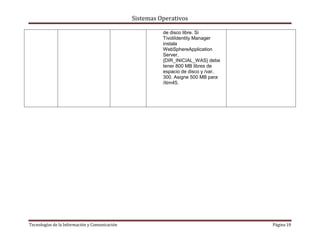 Sistemas Operativos

                                                         de disco libre. Si
                                                         TivoliIdentity Manager
                                                         instala
                                                         WebSphereApplication
                                                         Server,
                                                         {DIR_INICIAL_WAS} debe
                                                         tener 800 MB libres de
                                                         espacio de disco y /var,
                                                         300. Asigne 500 MB para
                                                         /itim45.




Tecnologías de la Información y Comunicación                                        Página 19
 