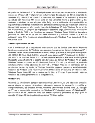 Sistemas Operativos

de productos de Microsoft. NT 4.0 fue el primero en esta línea para implementar la interfaz de
usuario de Windows 95 (y el primero en incluir tiempos de ejecución de 32 bits integrada de
Windows 95). Microsoft se trasladó a combinar sus negocios de consumo y sistemas
operativos con Windows XP, viene tanto en las versiones Home y professional (y las
versiones posteriores de mercado para tablet PC y centros multimedia), sino que también se
separaron los calendarios de lanzamiento para los sistemas operativos de servidor. Windows
Server 2003, lanzado un año y medio después de Windows XP, trajo Windows Server al día
con MS Windows XP. Después de un proceso de desarrollo largo, Windows Vista fue lanzado
hacia el final de 2006, y su homólogo de servidor, Windows Server 2008 fue lanzado a
principios de 2008. El 22 de julio de 2009, Windows 7 y Windows Server 2008 R2 se
publicaron como RTM (versión de disponibilidad general). Windows 7 fue lanzado el 22 de
octubre de 2009.

Sistema Operativo de 64 bits

Con la introducción de la arquitectura Intel Itanium, que se conoce como IA-64, Microsoft
lanzó nuevas versiones de Windows para apoyarlo. Las versiones Itanium de Windows XP y
Windows Server 2003 fueron liberadas al mismo tiempo que con sus principales contrapartes
x86 (32-bit). El 25 de Abril de 2005, Microsoft lanzó Windows XP Professional x64 Edition y
x64 versión de Windows Server 2003 para el apoyo de x86-64 (o x64 en la terminología de
Microsoft). Microsoft eliminó el soporte para la versión de Itanium de Windows XP en 2005.
Windows Vista es la primera versión de usuario final de Windows que Microsoft ha publicado
simultáneamente en las ediciones de x86 y x64. Windows Vista no es compatible con la
arquitectura Itanium. La familia de Windows de 64 bits moderna comprende a AMD64/intel64
versiones de Windows Vista y Windows Server 2008 en tanto en Itanium y en ediciones x64.
Windows Server 2008 R2 cae la versión de 32 bits, y Windows 7 que también está en
versiones de 32 bits (para mantener la compatibilidad).

Windows CE

Windows CE (oficialmente conocido como Windows Embedded), es una edición de Windows
que se ejecuta en equipos minimalistas, tales como sistemas de navegación por satélite y,
excepcionalmente, los teléfonos móviles. Windows Embedded se ejecuta como CE, en lugar
de NT, por lo que no debe confundirse con Windows XP Embedded, que es NT. Windows CE,
que se utilizó en la Dreamcast junto con sistema operativo propietario de Sega para la
consola. Windows CE es el núcleo del que deriva Windows Mobile.




Tecnologías de la Información y Comunicación                                          Página 4
 