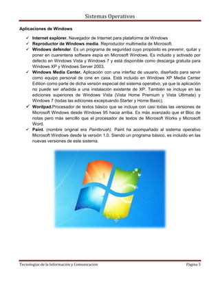 Sistemas Operativos

Aplicaciones de Windows

    Internet explorer. Navegador de Internet para plataforma de Windows
    Reproductor de Windows media. Reproductor multimedia de Microsoft.
    Windows defender. Es un programa de seguridad cuyo propósito es prevenir, quitar y
     poner en cuarentena software espía en Microsoft Windows. Es incluido y activado por
     defecto en Windows Vista y Windows 7 y está disponible como descarga gratuita para
     Windows XP y Windows Server 2003.
    Windows Media Center. Aplicación con una interfaz de usuario, diseñado para servir
     como equipo personal de cine en casa. Está incluido en Windows XP Media Center
     Edition como parte de dicha versión especial del sistema operativo, ya que la aplicación
     no puede ser añadida a una instalación existente de XP. También se incluye en las
     ediciones superiores de Windows Vista (Vista Home Premium y Vista Ultimate) y
     Windows 7 (todas las ediciones exceptuando Starter y Home Basic).
    Wordpad.Procesador de textos básico que se incluye con casi todas las versiones de
     Microsoft Windows desde Windows 95 hacia arriba. Es más avanzado que el Bloc de
     notas pero más sencillo que el procesador de textos de Microsoft Works y Microsoft
     Word.
    Paint. (nombre original era Paintbrush). Paint ha acompañado al sistema operativo
     Microsoft Windows desde la versión 1.0. Siendo un programa básico, es incluido en las
     nuevas versiones de este sistema.




Tecnologías de la Información y Comunicación                                         Página 5
 