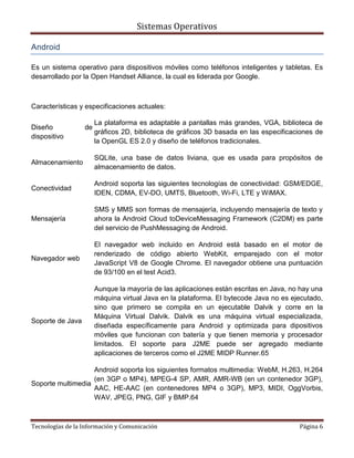 Sistemas Operativos

Android

Es un sistema operativo para dispositivos móviles como teléfonos inteligentes y tabletas. Es
desarrollado por la Open Handset Alliance, la cual es liderada por Google.



Características y especificaciones actuales:

                       La plataforma es adaptable a pantallas más grandes, VGA, biblioteca de
Diseño            de
                       gráficos 2D, biblioteca de gráficos 3D basada en las especificaciones de
dispositivo
                       la OpenGL ES 2.0 y diseño de teléfonos tradicionales.

                       SQLite, una base de datos liviana, que es usada para propósitos de
Almacenamiento
                       almacenamiento de datos.

                       Android soporta las siguientes tecnologías de conectividad: GSM/EDGE,
Conectividad
                       IDEN, CDMA, EV-DO, UMTS, Bluetooth, Wi-Fi, LTE y WiMAX.

                       SMS y MMS son formas de mensajería, incluyendo mensajería de texto y
Mensajería             ahora la Android Cloud toDeviceMessaging Framework (C2DM) es parte
                       del servicio de PushMessaging de Android.

                       El navegador web incluido en Android está basado en el motor de
                       renderizado de código abierto WebKit, emparejado con el motor
Navegador web
                       JavaScript V8 de Google Chrome. El navegador obtiene una puntuación
                       de 93/100 en el test Acid3.

                       Aunque la mayoría de las aplicaciones están escritas en Java, no hay una
                       máquina virtual Java en la plataforma. El bytecode Java no es ejecutado,
                       sino que primero se compila en un ejecutable Dalvik y corre en la
                       Máquina Virtual Dalvik. Dalvik es una máquina virtual especializada,
Soporte de Java
                       diseñada específicamente para Android y optimizada para dipositivos
                       móviles que funcionan con batería y que tienen memoria y procesador
                       limitados. El soporte para J2ME puede ser agregado mediante
                       aplicaciones de terceros como el J2ME MIDP Runner.65

                   Android soporta los siguientes formatos multimedia: WebM, H.263, H.264
                   (en 3GP o MP4), MPEG-4 SP, AMR, AMR-WB (en un contenedor 3GP),
Soporte multimedia
                   AAC, HE-AAC (en contenedores MP4 o 3GP), MP3, MIDI, OggVorbis,
                   WAV, JPEG, PNG, GIF y BMP.64



Tecnologías de la Información y Comunicación                                           Página 6
 