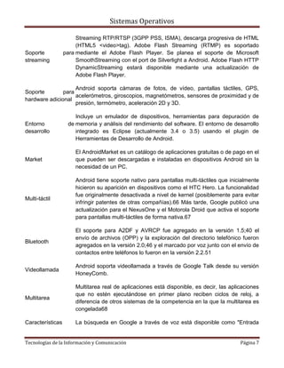 Sistemas Operativos

                       Streaming RTP/RTSP (3GPP PSS, ISMA), descarga progresiva de HTML
                       (HTML5 <video>tag). Adobe Flash Streaming (RTMP) es soportado
Soporte           para mediante el Adobe Flash Player. Se planea el soporte de Microsoft
streaming              SmoothStreaming con el port de Silverlight a Android. Adobe Flash HTTP
                       DynamicStreaming estará disponible mediante una actualización de
                       Adobe Flash Player.

                    Android soporta cámaras de fotos, de vídeo, pantallas táctiles, GPS,
Soporte        para
                    acelerómetros, giroscopios, magnetómetros, sensores de proximidad y de
hardware adicional
                    presión, termómetro, aceleración 2D y 3D.

                      Incluye un emulador de dispositivos, herramientas para depuración de
Entorno            de memoria y análisis del rendimiento del software. El entorno de desarrollo
desarrollo            integrado es Eclipse (actualmente 3.4 o 3.5) usando el plugin de
                      Herramientas de Desarrollo de Android.

                      El AndroidMarket es un catálogo de aplicaciones gratuitas o de pago en el
Market                que pueden ser descargadas e instaladas en dispositivos Android sin la
                      necesidad de un PC.

                      Android tiene soporte nativo para pantallas multi-táctiles que inicialmente
                      hicieron su aparición en dispositivos como el HTC Hero. La funcionalidad
                      fue originalmente desactivada a nivel de kernel (posiblemente para evitar
Multi-táctil
                      infringir patentes de otras compañías).66 Más tarde, Google publicó una
                      actualización para el NexusOne y el Motorola Droid que activa el soporte
                      para pantallas multi-táctiles de forma nativa.67

                      El soporte para A2DF y AVRCP fue agregado en la versión 1.5;40 el
                      envío de archivos (OPP) y la exploración del directorio telefónico fueron
Bluetooth
                      agregados en la versión 2.0;46 y el marcado por voz junto con el envío de
                      contactos entre teléfonos lo fueron en la versión 2.2.51

                      Android soporta videollamada a través de Google Talk desde su versión
Videollamada
                      HoneyComb.

                      Multitarea real de aplicaciones está disponible, es decir, las aplicaciones
                      que no estén ejecutándose en primer plano reciben ciclos de reloj, a
Multitarea
                      diferencia de otros sistemas de la competencia en la que la multitarea es
                      congelada68

Características       La búsqueda en Google a través de voz está disponible como "Entrada


Tecnologías de la Información y Comunicación                                             Página 7
 