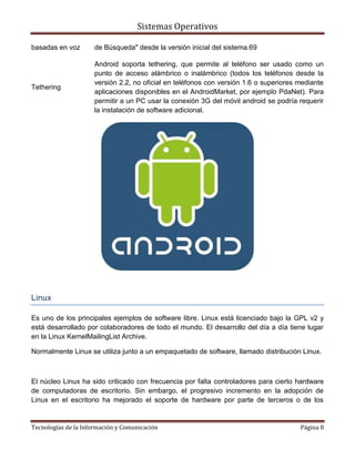 Sistemas Operativos

basadas en voz       de Búsqueda" desde la versión inicial del sistema.69

                     Android soporta tethering, que permite al teléfono ser usado como un
                     punto de acceso alámbrico o inalámbrico (todos los teléfonos desde la
                     versión 2.2, no oficial en teléfonos con versión 1.6 o superiores mediante
Tethering
                     aplicaciones disponibles en el AndroidMarket, por ejemplo PdaNet). Para
                     permitir a un PC usar la conexión 3G del móvil android se podría requerir
                     la instalación de software adicional.




Linux

Es uno de los principales ejemplos de software libre. Linux está licenciado bajo la GPL v2 y
está desarrollado por colaboradores de todo el mundo. El desarrollo del día a día tiene lugar
en la Linux KernelMailingList Archive.

Normalmente Linux se utiliza junto a un empaquetado de software, llamado distribución Linux.



El núcleo Linux ha sido criticado con frecuencia por falta controladores para cierto hardware
de computadoras de escritorio. Sin embargo, el progresivo incremento en la adopción de
Linux en el escritorio ha mejorado el soporte de hardware por parte de terceros o de los


Tecnologías de la Información y Comunicación                                           Página 8
 