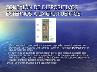 CONEXIÓN DE DISPOSITIVOS EXTERNOS A LA CPU:PUERTOS Para que el microprocesador y la memoria puedan comunicarse con los periféricos, es necesario una serie de “caminos”, llamados  puertos  por los que circulan los datos.     Un puerto es un canal de comunicación por el que circulan los datos que intercambian la placa base y los periféricos. Llamamos puertos externos a todos los conectores que permiten la unión con los dispositivos externos al equipo: pantalla, teclado, ratón, impresora, etc. Existen diferentes puertos para cada periférico:  