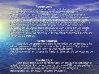 Puerto serie           Estos puertos funcionan con un chip llamado UART, que es un controlador serie. El término serie quiere decir que la comunicación con este tipo de conector se realiza sólo en una dirección: o envío, o recepción de datos, pero no las dos al mismo tiempo, ya que envía los datos uno detrás de otro. Normalmente éstos suelen ser 2 en una placa base, y son denominados COM1 y COM2. A ellos pueden conectarse periféricos como ratones o módems. En las placas base antiguas el COM1 solía ser un puerto de 9 patillas o pin (cada uno de los contactos del conector) y el COM2 de 25. Hoy, las placas que llevan estos conectores suelen ser siempre de 9 patillas. Puerto paralelo            Este tipo de puerto sirve para la conexión de periféricos, y ha sido ampliamente utilizado para conectar impresoras. Soporta la comunicación paralela, es decir, puede enviar datos simultáneamente, en grupos de hasta 8. Este tipo de conector es de 25 pin Puerto PS/2          Una placa base suele contener dos, en los que se conectan el teclado y el ratón. Son conectores de tipo mini-DIN de seis patillas. Su nombre viene del uso que se le daba en los antiguos ordenadores de IBM PS/2 (Personal System/2).  