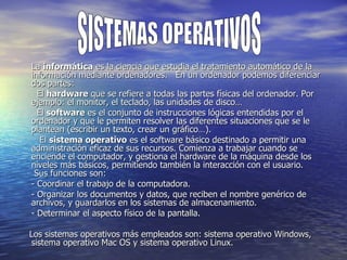 La  informática  es la ciencia que estudia el tratamiento automático de la información mediante ordenadores.   En un ordenador podemos diferenciar dos partes:    El  hardware  que se refiere a todas las partes físicas del ordenador. Por ejemplo: el monitor, el teclado, las unidades de disco…    El  software  es el conjunto de instrucciones lógicas entendidas por el ordenador y que le permiten resolver las diferentes situaciones que se le plantean (escribir un texto, crear un gráfico…).     El  sistema operativo  es el software básico destinado a permitir una administración eficaz de sus recursos. Comienza a trabajar cuando se enciende el computador, y gestiona el hardware de la máquina desde los niveles más básicos, permitiendo también la interacción con el usuario.  Sus funciones son: - Coordinar el trabajo de la computadora. - Organizar los documentos y datos, que reciben el nombre genérico de archivos, y guardarlos en los sistemas de almacenamiento. - Determinar el aspecto físico de la pantalla.      Los sistemas operativos más empleados son: sistema operativo Windows, sistema operativo Mac OS y sistema operativo Linux. SISTEMAS OPERATIVOS 