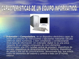 El  Ordenador  o  Computadora , es un dispositivo electrónico capaz de recibir un conjunto de instrucciones y ejecutarlas realizando cálculos sobre los datos numéricos, o bien compilando y correlacionando otros tipos de información. Un ordenador digital no es una única máquina. Es un sistema compuesto de cinco elementos diferenciados: una CPU ( unidad central de proceso ); dispositivos de entrada;  dispositivos de almacenamiento  de memoria; dispositivos de salida y una red de comunicaciones, denominada  bus , que enlaza todos los elementos del sistema y conecta a éste con el mundo exterior.  CARACTERÍSTICAS DE UN EQUIPO INFORMÁTICO. 
