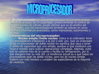 El  Microprocesador , circuito electrónico que actúa como  unidad central de proceso  de un  ordenador , proporcionando el control de las operaciones de cálculo, puede decirse que es el cerebro del oredenador. Los microprocesadores también se utilizan en otros sistemas informáticos avanzados, como impresoras, automóviles o aviones. Características del microprocesador: ·          Núcleo simple/Doble núcleo:  indica si el ordenador tiene dos procesadores trabajando a la vez o sólo uno. Que un ordenador tenga un procesador de doble núcleo no significa que vaya a tener el doble de capacidad que uno simple, aunque sí que mostrará una mejora notable para realizar operaciones complejas. Además, evita que se caliente más de la cuenta y facilita su refrigeración, por lo que alargará más su vida útil. La tendencia actual es a que todos los procesadores sean de doble núcleo, pero los de núcleo simple todavía son más baratos y cumplen las expectativas de la mayoría de usuarios.  MICROPROCESADOR 