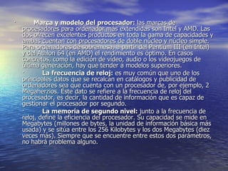 ·          Marca y modelo del procesador:  las marcas de procesadores para ordenador más extendidas son Intel y AMD. Las dos ofrecen excelentes productos en toda la gama de capacidades y ambas cuentan con procesadores de doble núcleo y núcleo simple. Para ordenadores de sobremesa, a partir del Pentium III (en Intel) y del Athlon 64 (en AMD) el rendimiento es óptimo. En casos concretos, como la edición de vídeo, audio o los videojuegos de última generación, hay que tender a modelos superiores. ·          La frecuencia de reloj:  es muy común que uno de los principales datos que se recalcan en catálogos y publicidad de ordenadores sea que cuenta con un procesador de, por ejemplo, 2 Megaherzios. Este dato se refiere a la frecuencia de reloj del procesador, es decir, la cantidad de información que es capaz de gestionar el procesador por segundo. ·          La memoria de segundo nivel:  junto a la frecuencia de reloj, define la eficiencia del procesador. Su capacidad se mide en Megabytes (millones de bytes, la unidad de información básica más usada) y se sitúa entre los 256 Kilobytes y los dos Megabytes (diez veces más). Siempre que se encuentre entre estos dos parámetros, no habrá problema alguno. 