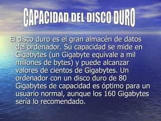 El disco duro es el gran almacén de datos del ordenador. Su capacidad se mide en Gigabytes (un Gigabyte equivale a mil millones de bytes) y puede alcanzar valores de cientos de Gigabytes. Un ordenador con un disco duro de 80 Gigabytes de capacidad es óptimo para un usuario normal, aunque los 160 Gigabytes sería lo recomendado.  CAPACIDAD DEL DISCO DURO 