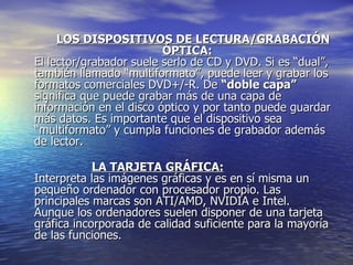 LOS DISPOSITIVOS DE LECTURA/GRABACIÓN  ÓPTICA: El lector/grabador suele serlo de CD y DVD. Si es “dual”, también llamado “multiformato”, puede leer y grabar los formatos comerciales DVD+/-R. De  “doble capa”  significa que puede grabar más de una capa de información en el disco óptico y por tanto puede guardar más datos. Es importante que el dispositivo sea “multiformato” y cumpla funciones de grabador además de lector. LA TARJETA GRÁFICA: Interpreta las imágenes gráficas y es en sí misma un pequeño ordenador con procesador propio. Las principales marcas son ATI/AMD, NVIDIA e Intel. Aunque los ordenadores suelen disponer de una tarjeta gráfica incorporada de calidad suficiente para la mayoría de las funciones.  