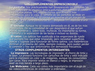 LOS COMPLEMENTOS IMPRESCINDIBLE       La pantalla:  hoy prácticamente han desaparecido las pantallas “de tubo” (CRT) por su excesivo peso y volumen. Han tomado el relevo las pantallas planas TFT, mucho menos aparatosas y más descansadas para la vista. El tamaño de las pantallas se mide en pulgadas de diagonal (”), lo normal es moverse en un margen de entre 17″ y 20″. Una pantalla de 17″” pulgadas TFT equivale a una de 19″” CRT.    El teclado:  Aunque no se repara demasiado en él, es de los más importantes. De su comodidad de uso dependerá el que sufran brazos, hombros y, sobre todo, muñecas. Es importante su forma, el tamaño y la separación de las teclas e incluso su dureza.    El ratón:  Los ópticos han sustituido a los engorrosos de rueda que siempre hay que estar limpiando, pero necesitan superficies opacas y rugosas para funcionar de forma óptima. Los inalámbricos eliminan el problema del cable, siempre molesto, pero suelen perder la conexión y hay que sintonizarlos con demasiada frecuencia. OTROS COMPLEMENTOS INTERESANTES:        La impresora:  Las tecnologías de impresión: el chorro de tinta y la láser. La primera funciona con cartuchos de tinta y está indicada para la impresión en color y de imágenes, aunque los consumibles son caros. Para imprimir textos en blanco y negro, la impresión láser es más barata a largo plazo.   Las Webcams:  Cada vez cobra más importancia con el auge de las videoconferencias de ordenador a ordenador.  