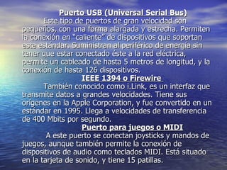 Puerto USB (Universal Serial Bus)          Este tipo de puertos de gran velocidad son pequeños, con una forma alargada y estrecha. Permiten la conexión en “caliente” de dispositivos que soportan este estándar. Suministran al periférico de energía sin tener que estar conectado éste a la red eléctrica, permite un cableado de hasta 5 metros de longitud, y la conexión de hasta 126 dispositivos. IEEE 1394 o Firewire            También conocido como i.Link, es un interfaz que transmite datos a grandes velocidades. Tiene sus orígenes en la Apple Corporation, y fue convertido en un estándar en 1995. Llega a velocidades de transferencia de 400 Mbits por segundo. Puerto para juegos o MIDI           A este puerto se conectan joysticks y mandos de juegos, aunque también permite la conexión de dispositivos de audio como teclados MIDI. Está situado en la tarjeta de sonido, y tiene 15 patillas.  