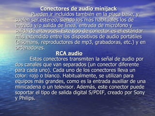 Conectores de audio minijack           Pueden ir incluidos también en la placa base, y suelen ser estéreo, siendo los más habituales los de entrada y/o salida de línea, entrada de micrófono y salida de altavoces. Este tipo de conector es el estándar más extendido entre los dispositivos de audio portátiles (discmans, reproductores de mp3, grabadoras, etc.) y en ordenadores. RCA audio          Estos conectores transmiten la señal de audio por dos canales que van separados (un conector diferente para cada uno). Cada uno de los conectores lleva un color: rojo o blanco. Habitualmente, se utilizan para equipos más grandes, como es la entrada auxiliar de una minicadena o un televisor. Además, este conector puede soportar el tipo de salida digital S/PDIF, creado por Sony y Philips.  