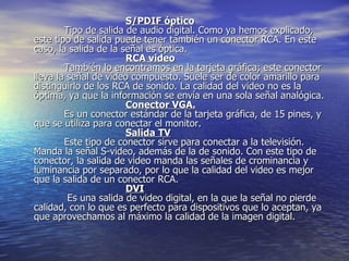 S/PDIF óptico           Tipo de salida de audio digital. Como ya hemos explicado, este tipo de salida puede tener también un conector RCA. En este caso, la salida de la señal es óptica. RCA video           También lo encontramos en la tarjeta gráfica; este conector lleva la señal de video compuesto. Suele ser de color amarillo para distinguirlo de los RCA de sonido. La calidad del video no es la óptima, ya que la información se envía en una sola señal analógica. Conector VGA.           Es un conector estándar de la tarjeta gráfica, de 15 pines, y que se utiliza para conectar el monitor. Salida TV           Este tipo de conector sirve para conectar a la televisión. Manda la señal S-video, además de la de sonido. Con este tipo de conector, la salida de video manda las señales de crominancia y luminancia por separado, por lo que la calidad del video es mejor que la salida de un conector RCA. DVI            Es una salida de video digital, en la que la señal no pierde calidad, con lo que es perfecto para dispositivos que lo aceptan, ya que aprovechamos al máximo la calidad de la imagen digital.  