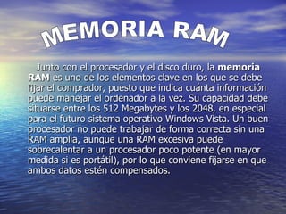     Junto con el procesador y el disco duro, la  memoria RAM  es uno de los elementos clave en los que se debe fijar el comprador, puesto que indica cuánta información puede manejar el ordenador a la vez. Su capacidad debe situarse entre los 512 Megabytes y los 2048, en especial para el futuro sistema operativo Windows Vista. Un buen procesador no puede trabajar de forma correcta sin una RAM amplia, aunque una RAM excesiva puede sobrecalentar a un procesador poco potente (en mayor medida si es portátil), por lo que conviene fijarse en que ambos datos estén compensados.  MEMORIA RAM 