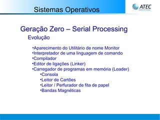 Sistemas Operativos Geração Zero – Serial Processing Evolução Aparecimento do Utilitário de nome Monitor Interpretador de uma linguagem de comando Compilador Editor de ligações (Linker) Carregador de programas em memória (Loader) Consola Leitor de Cartões Leitor / Perfurador de fita de papel Bandas Magnéticas 
